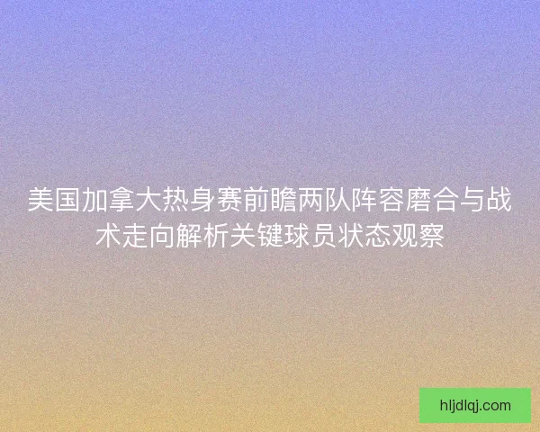 美国加拿大热身赛前瞻两队阵容磨合与战术走向解析关键球员状态观察