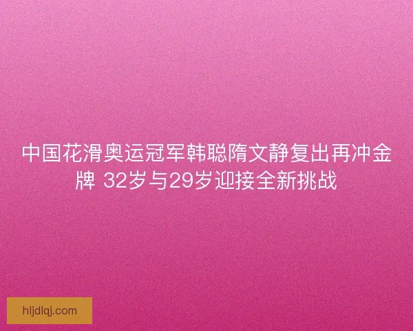 中国花滑奥运冠军韩聪隋文静复出再冲金牌 32岁与29岁迎接全新挑战