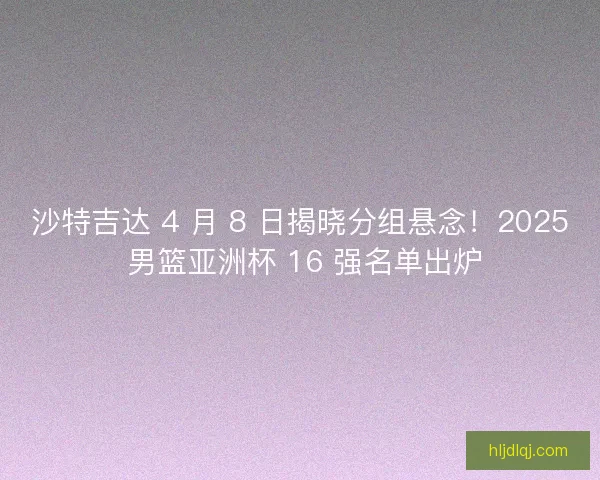 沙特吉达 4 月 8 日揭晓分组悬念！2025 男篮亚洲杯 16 强名单出炉