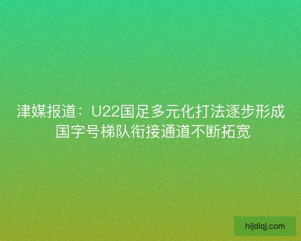 津媒报道：U22国足多元化打法逐步形成 国字号梯队衔接通道不断拓宽