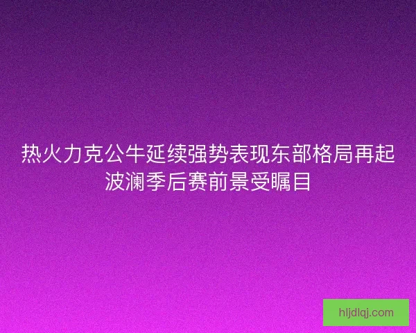热火力克公牛延续强势表现东部格局再起波澜季后赛前景受瞩目 热火力克公牛延续强势表现东部格局再起波澜季后赛前景受瞩目