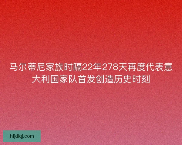 马尔蒂尼家族时隔22年278天再度代表意大利国家队首发创造历史时刻