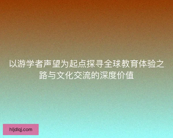 以游学者声望为起点探寻全球教育体验之路与文化交流的深度价值