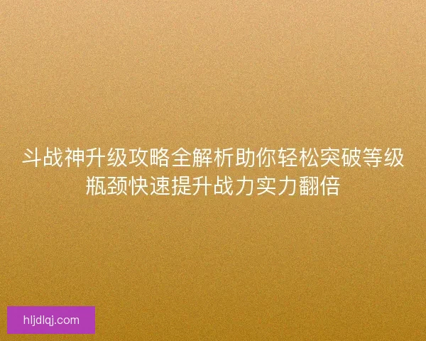 斗战神升级攻略全解析助你轻松突破等级瓶颈快速提升战力实力翻倍