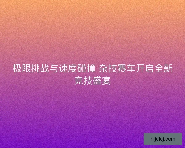 极限挑战与速度碰撞 杂技赛车开启全新竞技盛宴