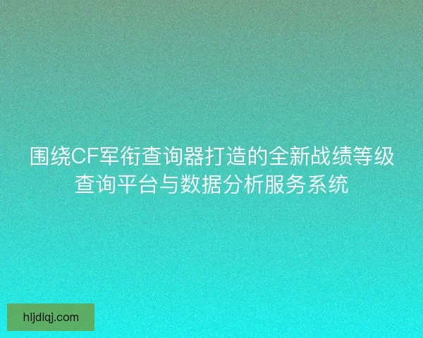 围绕CF军衔查询器打造的全新战绩等级查询平台与数据分析服务系统