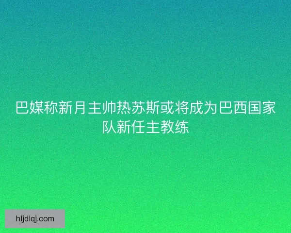 巴媒称新月主帅热苏斯或将成为巴西国家队新任主教练 巴媒称新月主帅热苏斯或将成为巴西国家队新任主教练