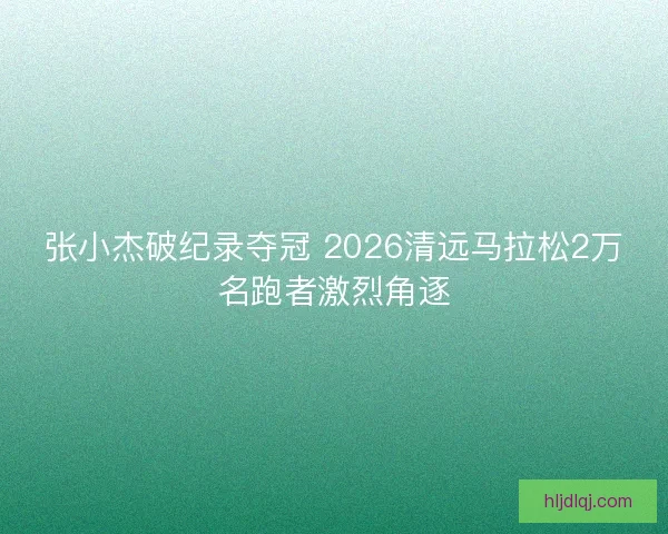 张小杰破纪录夺冠 2026清远马拉松2万名跑者激烈角逐 张小杰破纪录夺冠 2026清远马拉松2万名跑者激烈角逐