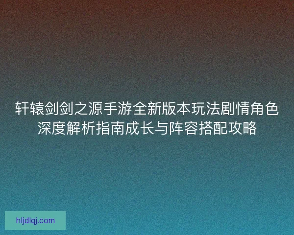 轩辕剑剑之源手游全新版本玩法剧情角色深度解析指南成长与阵容搭配攻略