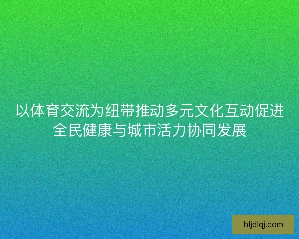 以体育交流为纽带推动多元文化互动促进全民健康与城市活力协同发展