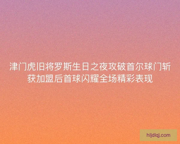 津门虎旧将罗斯生日之夜攻破首尔球门斩获加盟后首球闪耀全场精彩表现 津门虎旧将罗斯生日之夜攻破首尔球门斩获加盟后首球闪耀全场精彩表现