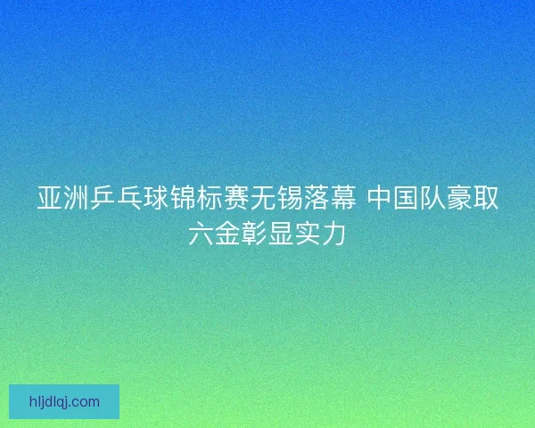 亚洲乒乓球锦标赛无锡落幕 中国队豪取六金彰显实力