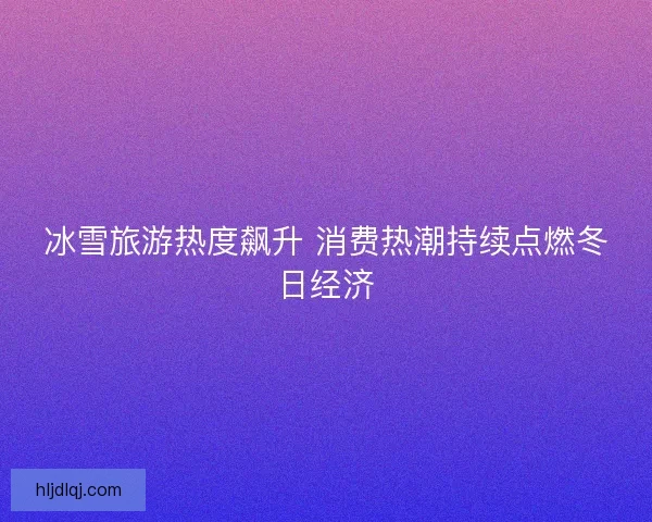 冰雪旅游热度飙升 消费热潮持续点燃冬日经济 冰雪旅游热度飙升 消费热潮持续点燃冬日经济