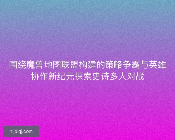 围绕魔兽地图联盟构建的策略争霸与英雄协作新纪元探索史诗多人对战 围绕魔兽地图联盟构建的策略争霸与英雄协作新纪元探索史诗多人对战