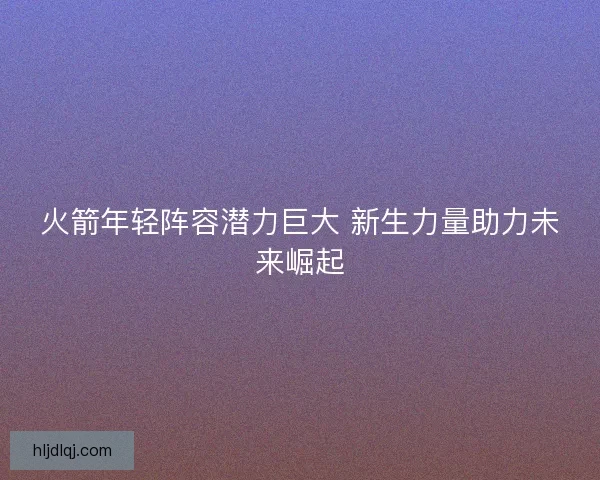 火箭年轻阵容潜力巨大 新生力量助力未来崛起 火箭年轻阵容潜力巨大 新生力量助力未来崛起