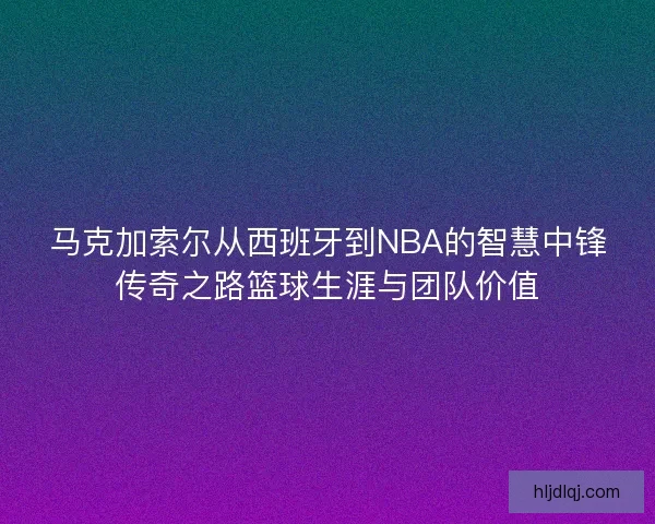马克加索尔从西班牙到NBA的智慧中锋传奇之路篮球生涯与团队价值 马克加索尔从西班牙到NBA的智慧中锋传奇之路篮球生涯与团队价值
