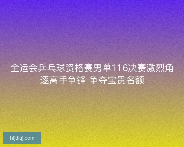 全运会乒乓球资格赛男单116决赛激烈角逐高手争锋 争夺宝贵名额 全运会乒乓球资格赛男单116决赛激烈角逐高手争锋 争夺宝贵名额
