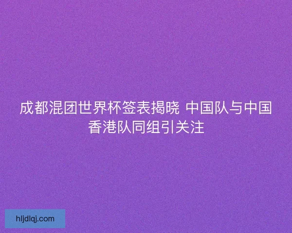 成都混团世界杯签表揭晓 中国队与中国香港队同组引关注 成都混团世界杯签表揭晓 中国队与中国香港队同组引关注