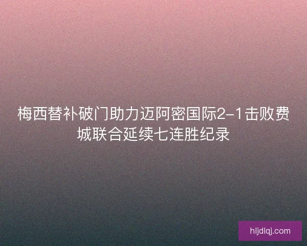 梅西替补破门助力迈阿密国际2-1击败费城联合延续七连胜纪录 梅西替补破门助力迈阿密国际2-1击败费城联合延续七连胜纪录