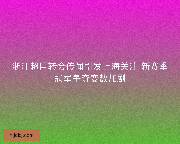 浙江超巨转会传闻引发上海关注 新赛季冠军争夺变数加剧 浙江超巨转会传闻引发上海关注 新赛季冠军争夺变数加剧