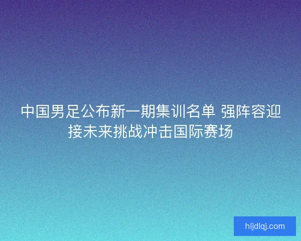 中国男足公布新一期集训名单 强阵容迎接未来挑战冲击国际赛场 中国男足公布新一期集训名单 强阵容迎接未来挑战冲击国际赛场