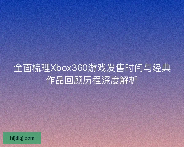 全面梳理Xbox360游戏发售时间与经典作品回顾历程深度解析 全面梳理Xbox360游戏发售时间与经典作品回顾历程深度解析
