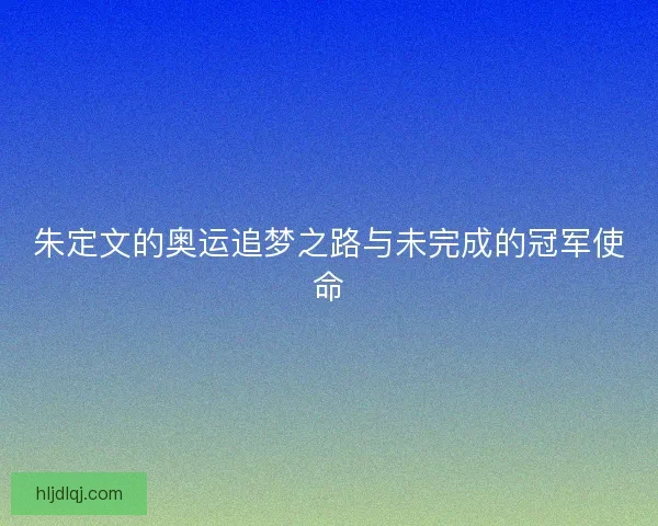 朱定文的奥运追梦之路与未完成的冠军使命 朱定文的奥运追梦之路与未完成的冠军使命