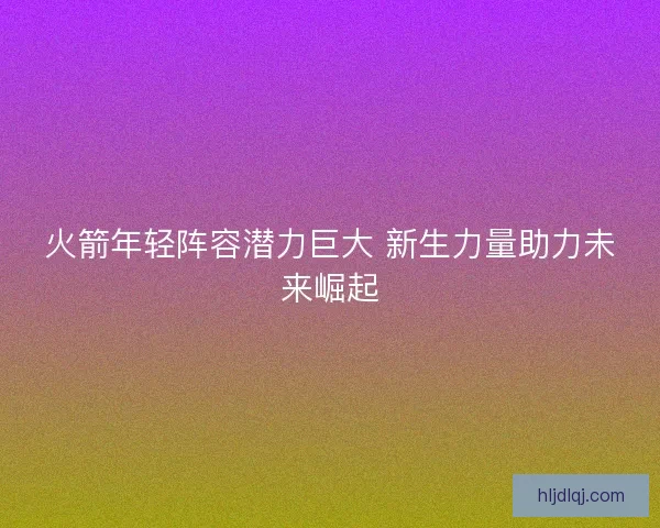 火箭年轻阵容潜力巨大 新生力量助力未来崛起 火箭年轻阵容潜力巨大 新生力量助力未来崛起