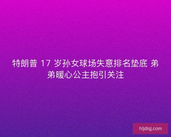 特朗普 17 岁孙女球场失意排名垫底 弟弟暖心公主抱引关注