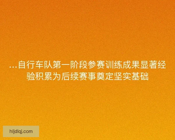 …自行车队第一阶段参赛训练成果显著经验积累为后续赛事奠定坚实基础 …自行车队第一阶段参赛训练成果显著经验积累为后续赛事奠定坚实基础