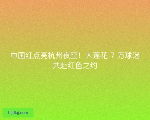 中国红点亮杭州夜空！大莲花 7 万球迷共赴红色之约