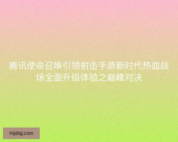 腾讯使命召唤引领射击手游新时代热血战场全面升级体验之巅峰对决 腾讯使命召唤引领射击手游新时代热血战场全面升级体验之巅峰对决