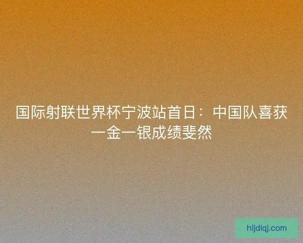 国际射联世界杯宁波站首日:中国队喜获一金一银成绩斐然 国际射联世界杯宁波站首日:中国队喜获一金一银成绩斐然
